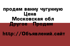 продам ванну чугунную 1700 › Цена ­ 7 000 - Московская обл. Другое » Продам   